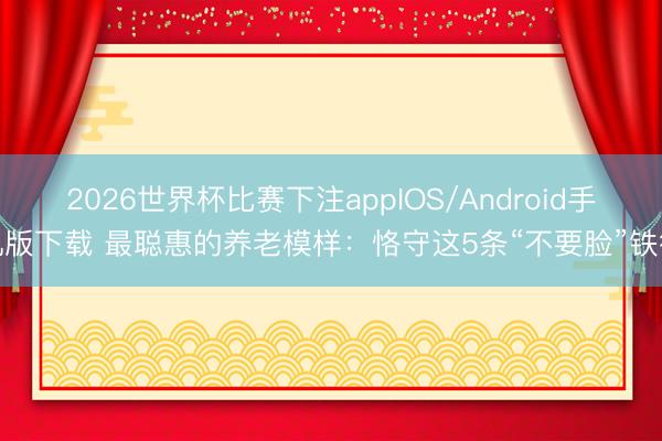 2026世界杯比赛下注appIOS/Android手机版下载 最聪惠的养老模样：恪守这5条“不要脸”铁律