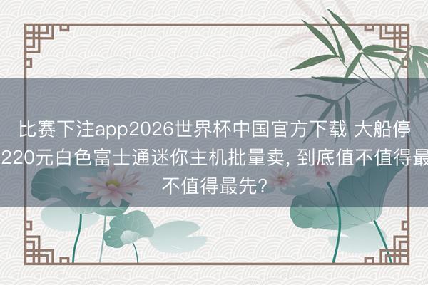 比赛下注app2026世界杯中国官方下载 大船停靠! 220元白色富士通迷你主机批量卖， 到底值不值得最先?