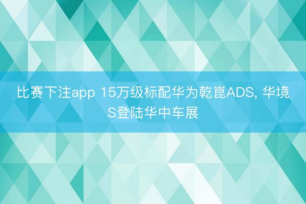 比赛下注app 15万级标配华为乾崑ADS, 华境S登陆华中车展