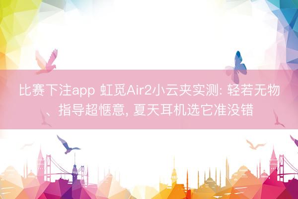 比赛下注app 虹觅Air2小云夹实测: 轻若无物、指导超惬意， 夏天耳机选它准没错