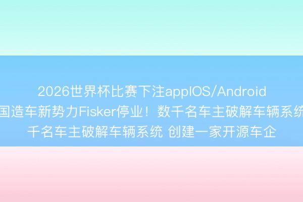 2026世界杯比赛下注appIOS/Android手机版下载 好意思国造车新势力Fisker停业!数千名车主破解车辆系统 创建一家开源车企