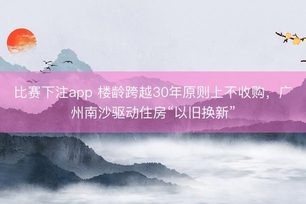 比赛下注app 楼龄跨越30年原则上不收购,广州南沙驱动住房“以旧换新”