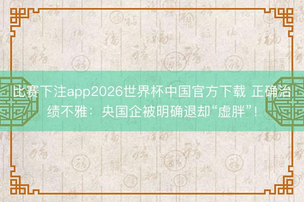比赛下注app2026世界杯中国官方下载 正确治绩不雅:央国企被明确退却“虚胖”!
