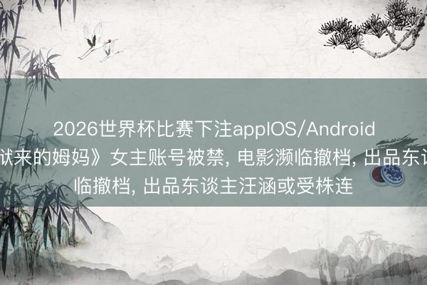 2026世界杯比赛下注appIOS/Android手机版下载 《监狱来的姆妈》女主账号被禁, 电影濒临撤档, 出品东谈主汪涵或受株连