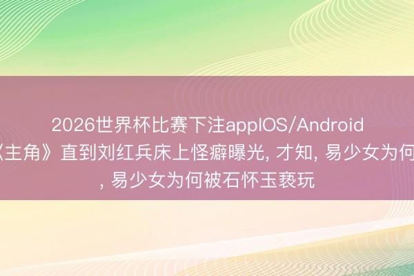 2026世界杯比赛下注appIOS/Android手机版下载 《主角》直到刘红兵床上怪癖曝光, 才知, 易少女为何被石怀玉亵玩