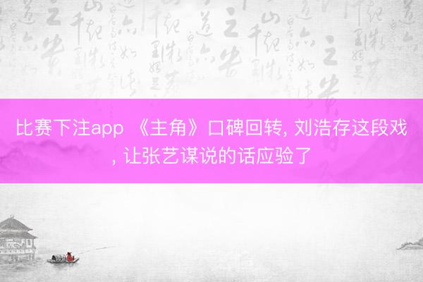 比赛下注app 《主角》口碑回转, 刘浩存这段戏, 让张艺谋说的话应验了