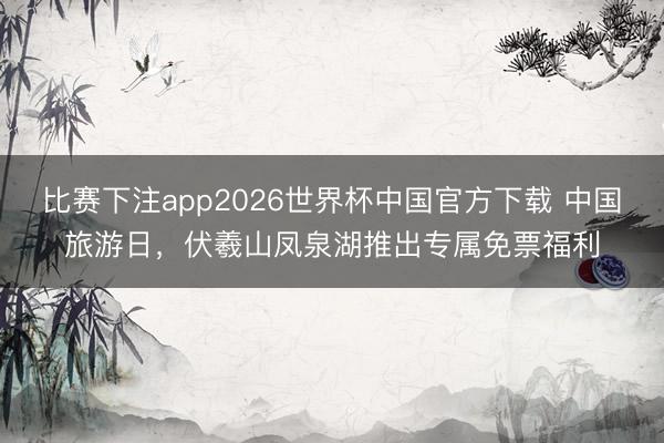 比赛下注app2026世界杯中国官方下载 中国旅游日,伏羲山凤泉湖推出专属免票福利