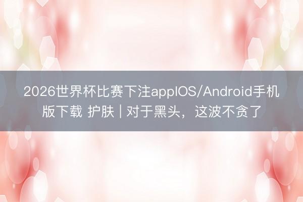 2026世界杯比赛下注appIOS/Android手机版下载 护肤 | 对于黑头,这波不贪了