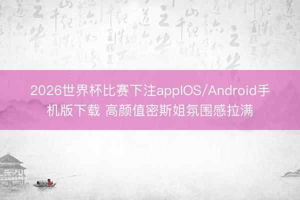2026世界杯比赛下注appIOS/Android手机版下载 高颜值密斯姐氛围感拉满