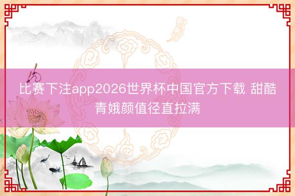 比赛下注app2026世界杯中国官方下载 甜酷青娥颜值径直拉满