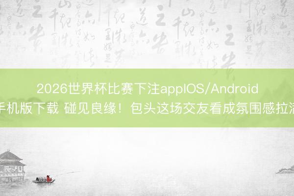 2026世界杯比赛下注appIOS/Android手机版下载 碰见良缘!包头这场交友看成氛围感拉满