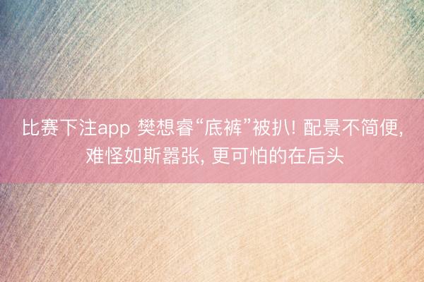 比赛下注app 樊想睿“底裤”被扒! 配景不简便, 难怪如斯嚣张, 更可怕的在后头