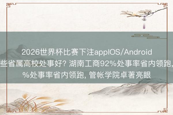 2026世界杯比赛下注appIOS/Android手机版下载 湖南哪些省属高校处事好? 湖南工商92%处事率省内领跑, 管帐学院卓著亮眼
