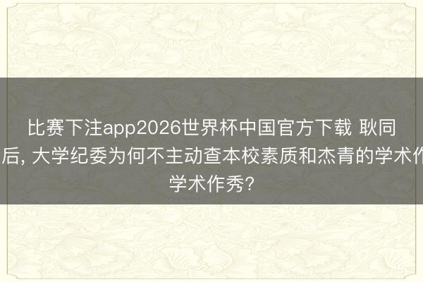 比赛下注app2026世界杯中国官方下载 耿同学之后， 大学纪委为何不主动查本校素质和杰青的学术作秀?