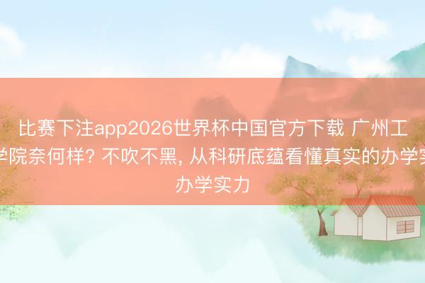 比赛下注app2026世界杯中国官方下载 广州工商学院奈何样? 不吹不黑， 从科研底蕴看懂真实的办学实力