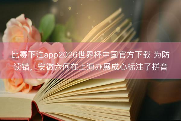 比赛下注app2026世界杯中国官方下载 为防读错，安徽六何在上海办展成心标注了拼音