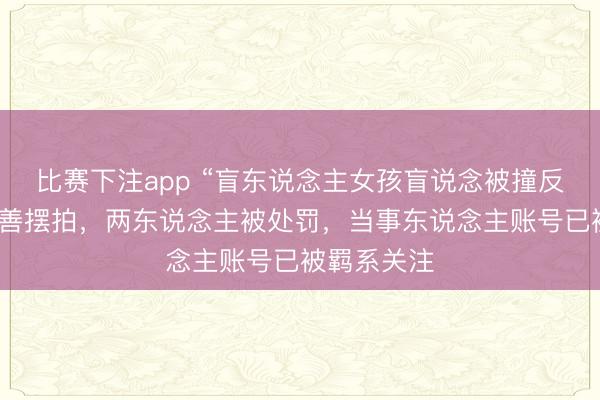 比赛下注app “盲东说念主女孩盲说念被撞反被骂”系伪善摆拍,两东说念主被处罚,当事东说念主账号已被羁系关注