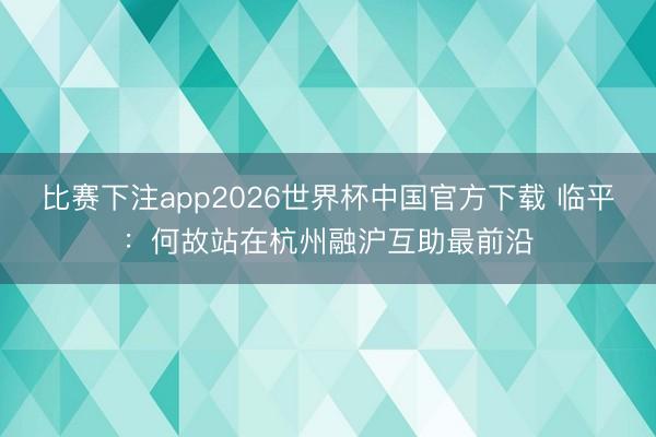 比赛下注app2026世界杯中国官方下载 临平：何故站在杭州融沪互助最前沿
