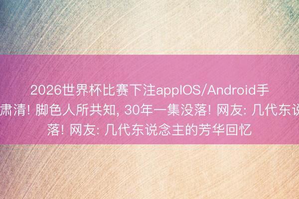 2026世界杯比赛下注appIOS/Android手机版下载 她因病肃清! 脚色人所共知, 30年一集没落! 网友: 几代东说念主的芳华回忆
