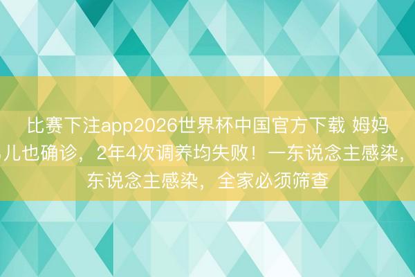 比赛下注app2026世界杯中国官方下载 姆妈感染后16岁男儿也确诊，2年4次调养均失败！一东说念主感染，全家必须筛查