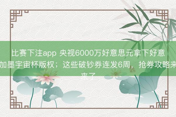 比赛下注app 央视6000万好意思元拿下好意思加墨宇宙杯版权；这些破钞券连发6周，抢券攻略来了