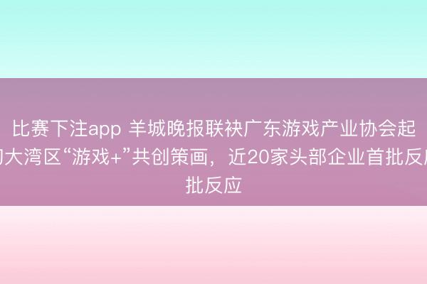 比赛下注app 羊城晚报联袂广东游戏产业协会起初大湾区“游戏+”共创策画,近20家头部企业首批反应