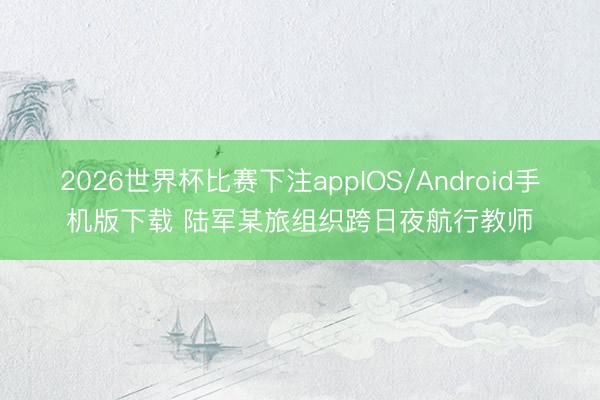 2026世界杯比赛下注appIOS/Android手机版下载 陆军某旅组织跨日夜航行教师