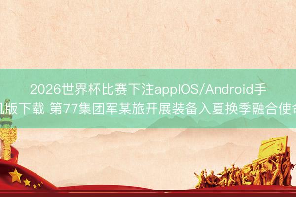2026世界杯比赛下注appIOS/Android手机版下载 第77集团军某旅开展装备入夏换季融合使命