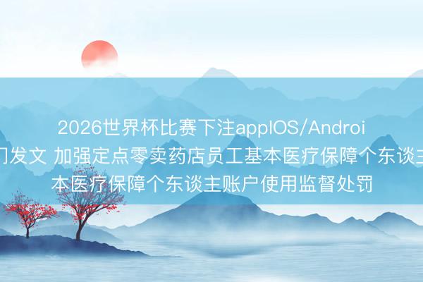2026世界杯比赛下注appIOS/Android手机版下载 两部门发文 加强定点零卖药店员工基本医疗保障个东谈主账户使用监督处罚