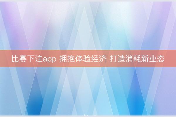 比赛下注app 拥抱体验经济 打造消耗新业态