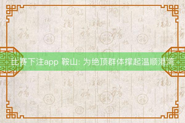 比赛下注app 鞍山: 为绝顶群体撑起温顺港湾