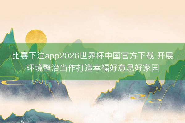 比赛下注app2026世界杯中国官方下载 开展环境整治当作打造幸福好意思好家园