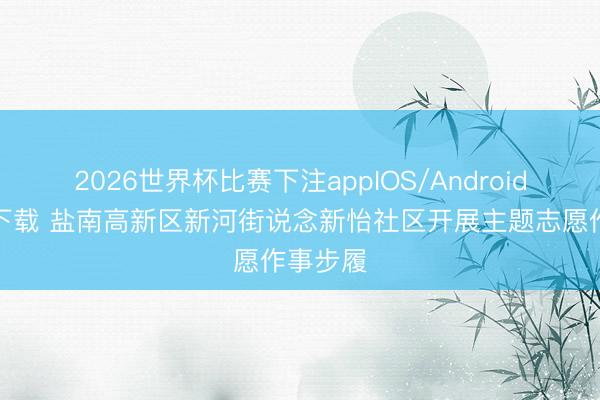 2026世界杯比赛下注appIOS/Android手机版下载 盐南高新区新河街说念新怡社区开展主题志愿作事步履