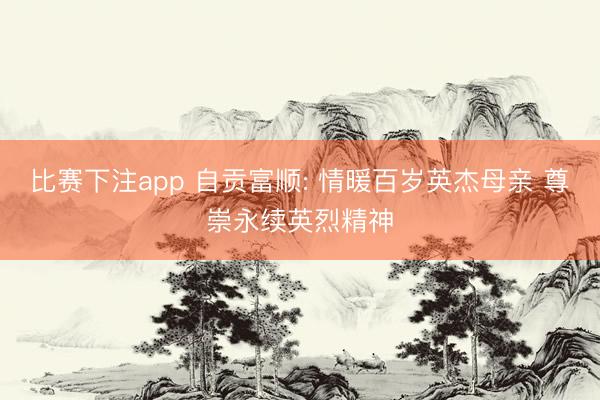 比赛下注app 自贡富顺: 情暖百岁英杰母亲 尊崇永续英烈精神