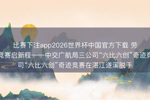 比赛下注app2026世界杯中国官方下载 劳模工匠进一线奇迹竞赛启新程——中交广航局三公司“六比六创”奇迹竞赛在湛江遂溪脱手