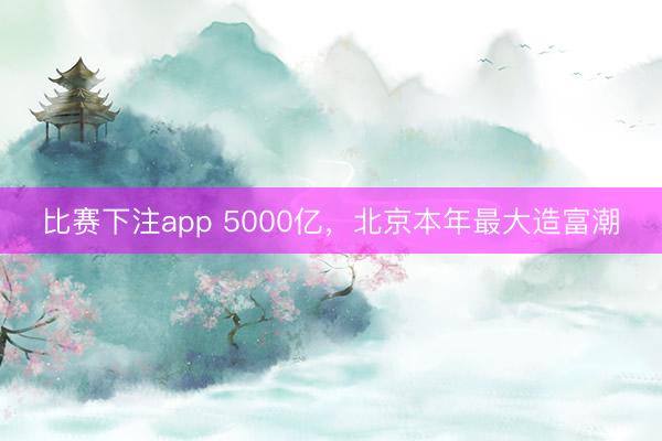 比赛下注app 5000亿，北京本年最大造富潮