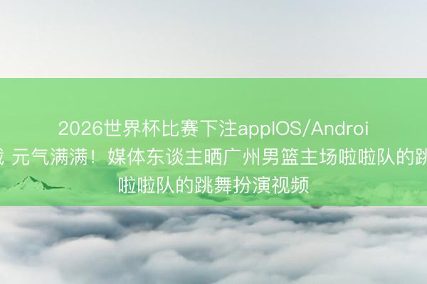 2026世界杯比赛下注appIOS/Android手机版下载 元气满满！媒体东谈主晒广州男篮主场啦啦队的跳舞扮演视频