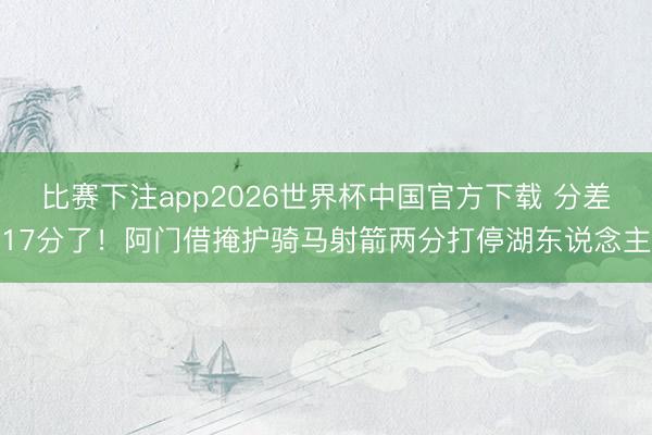 比赛下注app2026世界杯中国官方下载 分差17分了！阿门借掩护骑马射箭两分打停湖东说念主