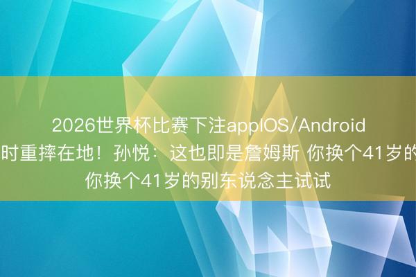 2026世界杯比赛下注appIOS/Android手机版下载 反击时重摔在地！孙悦：这也即是詹姆斯 你换个41岁的别东说念主试试