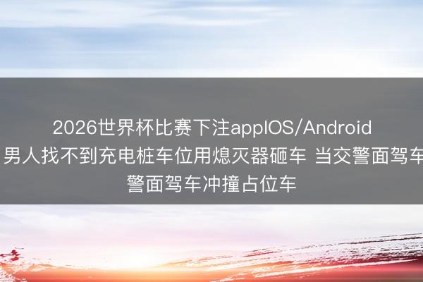 2026世界杯比赛下注appIOS/Android手机版下载 男人找不到充电桩车位用熄灭器砸车 当交警面驾车冲撞占位车
