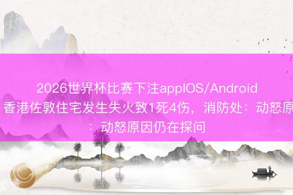 2026世界杯比赛下注appIOS/Android手机版下载 香港佐敦住宅发生失火致1死4伤，消防处：动怒原因仍在探问