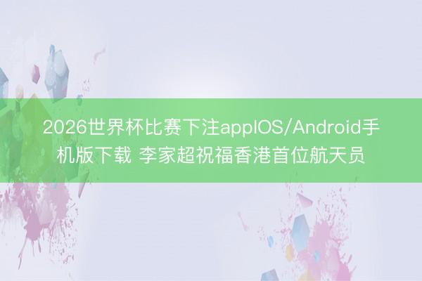 2026世界杯比赛下注appIOS/Android手机版下载 李家超祝福香港首位航天员