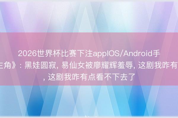 2026世界杯比赛下注appIOS/Android手机版下载 《主角》: 黑娃圆寂, 易仙女被廖耀辉羞辱, 这剧我咋有点看不下去了
