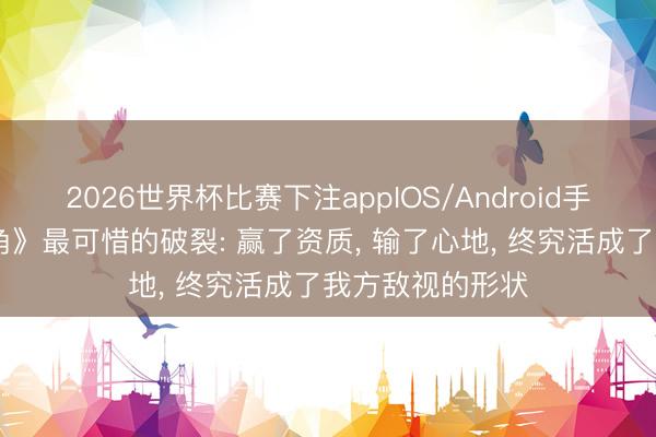 2026世界杯比赛下注appIOS/Android手机版下载 《主角》最可惜的破裂: 赢了资质， 输了心地， 终究活成了我方敌视的形状