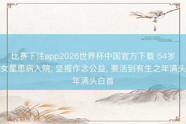 比赛下注app2026世界杯中国官方下载 54岁退圈女星患病入院， 坚握作念公益， 要活到有生之年满头白首