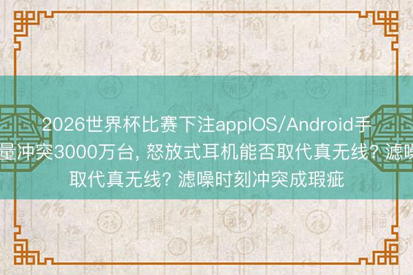 2026世界杯比赛下注appIOS/Android手机版下载 年出货量冲突3000万台， 怒放式耳机能否取代真无线? 滤噪时刻冲突成瑕疵