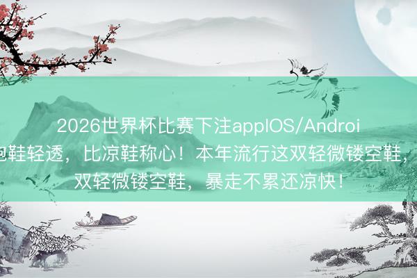 2026世界杯比赛下注appIOS/Android手机版下载 比跑鞋轻透,比凉鞋称心!本年流行这双轻微镂空鞋,暴走不累还凉快!