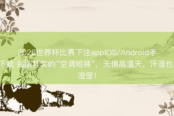 2026世界杯比赛下注appIOS/Android手机版下载 名副其实的“空调短裤”，无惧高温天，汗湿也澄莹！