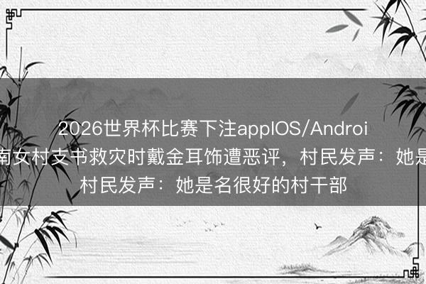 2026世界杯比赛下注appIOS/Android手机版下载 湖南女村支书救灾时戴金耳饰遭恶评，村民发声：她是名很好的村干部