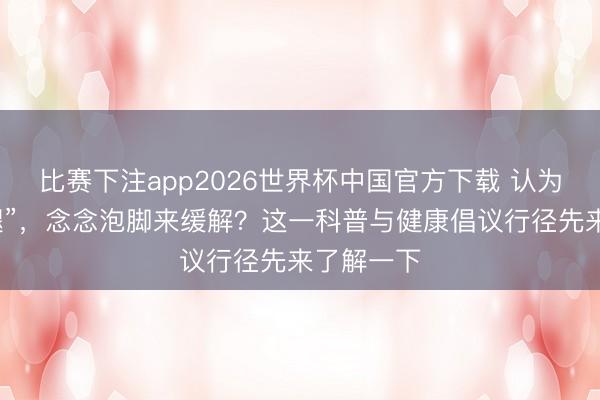 比赛下注app2026世界杯中国官方下载 认为是“老寒腿”，念念泡脚来缓解？这一科普与健康倡议行径先来了解一下